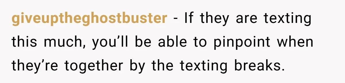 giveuptheghostbuster − If they are texting this much, you’ll be able to pinpoint when they’re together by the texting breaks.