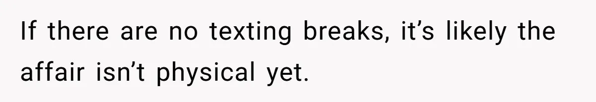 If there are no texting breaks, it’s likely the affair isn’t physical yet.