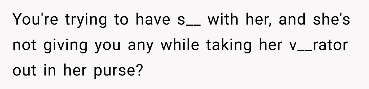 You're trying to have s__ with her, and she's not giving you any while taking her v__rator out in her purse?