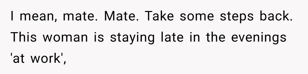 I mean, mate. Mate. Take some steps back. This woman is staying late in the evenings 'at work',