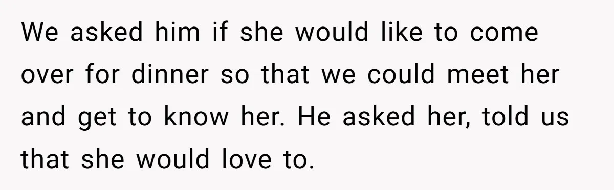 We asked him if she would like to come over for dinner so that we could meet her and get to know her. He asked her, told us that she...