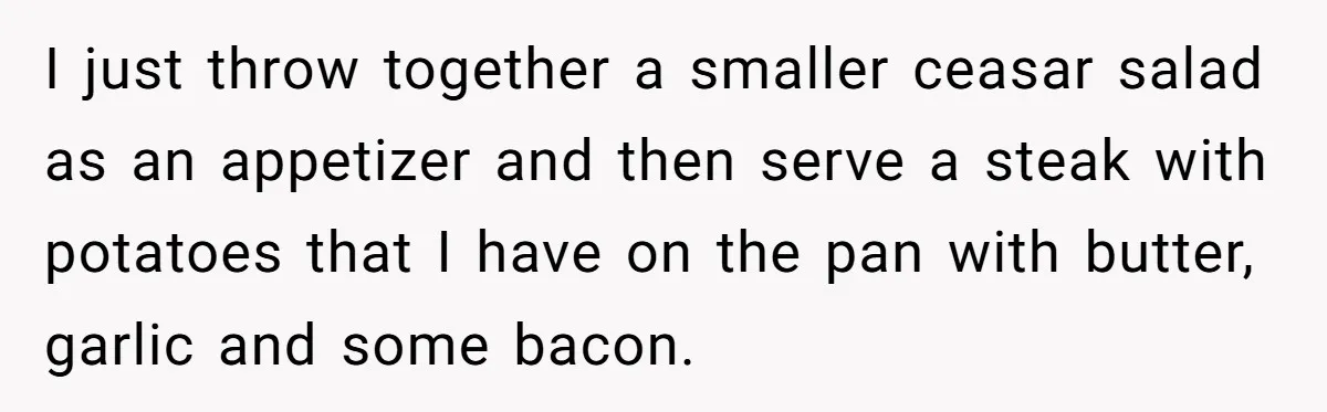 I just throw together a smaller ceasar salad as an appetizer and then serve a steak with potatoes that I have on the pan with butter, garlic and some bacon.