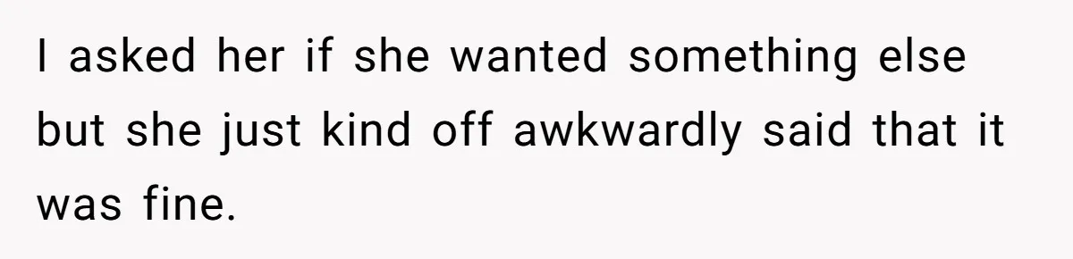 I asked her if she wanted something else but she just kind off awkwardly said that it was fine.