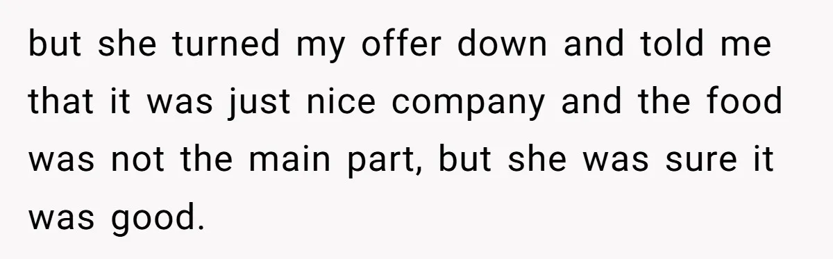 but she turned my offer down and told me that it was just nice company and the food was not the main part, but she was sure it was good.