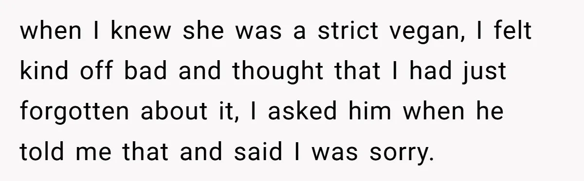 when I knew she was a strict vegan, I felt kind off bad and thought that I had just forgotten about it, I asked him when he told me that...
