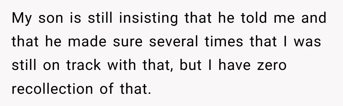 My son is still insisting that he told me and that he made sure several times that I was still on track with that, but I have zero recollection of...