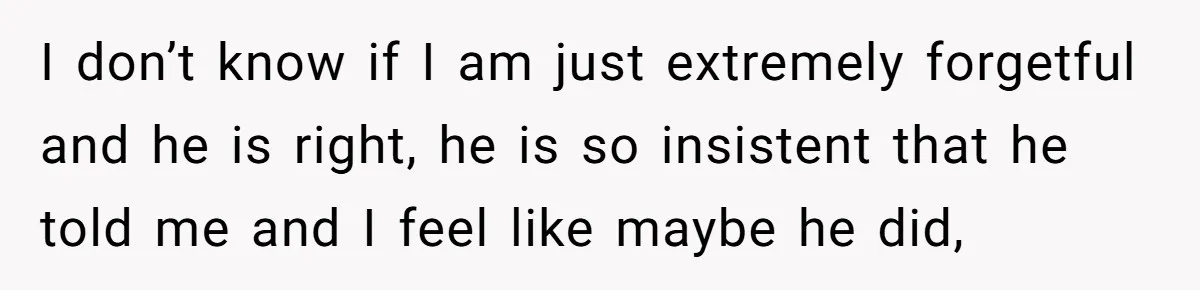 I don’t know if I am just extremely forgetful and he is right, he is so insistent that he told me and I feel like maybe he did,