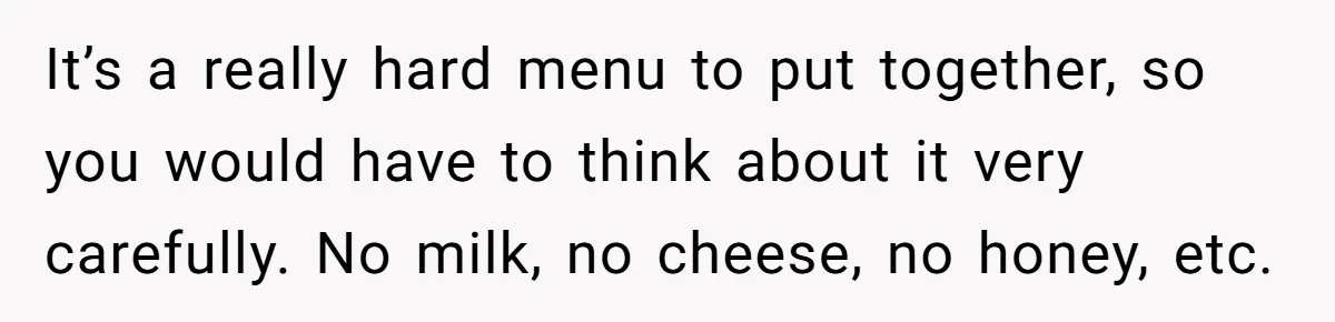 It’s a really hard menu to put together, so you would have to think about it very carefully. No milk, no cheese, no honey, etc.
