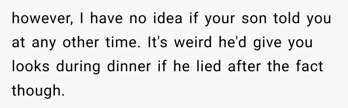 however, I have no idea if your son told you at any other time. It's weird he'd give you looks during dinner if he lied after the fact though.