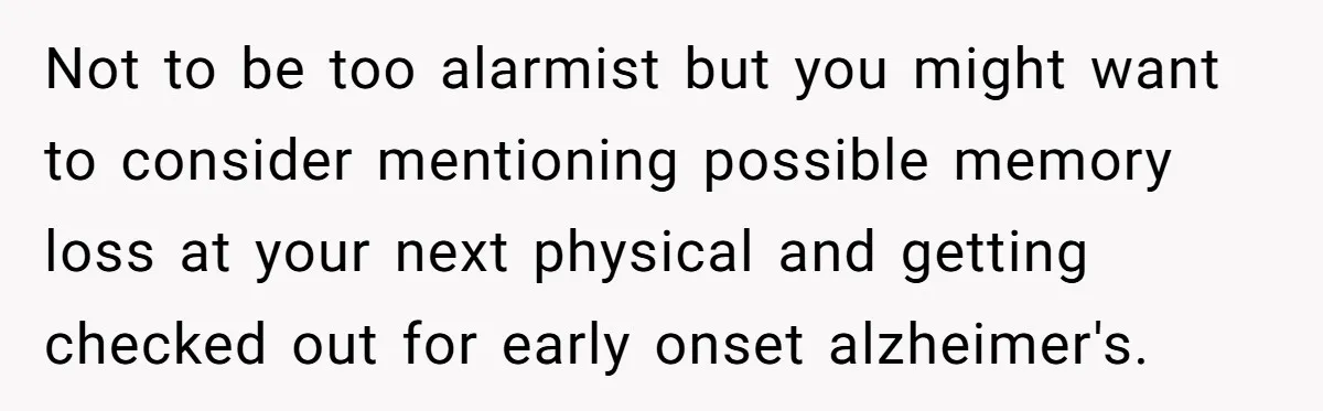 Not to be too alarmist but you might want to consider mentioning possible memory loss at your next physical and getting checked out for early onset alzheimer's.