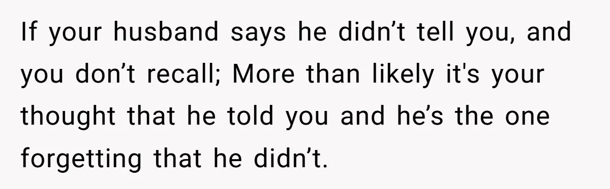 If your husband says he didn’t tell you, and you don’t recall; More than likely it's your thought that he told you and he’s the one forgetting that he didn’t.