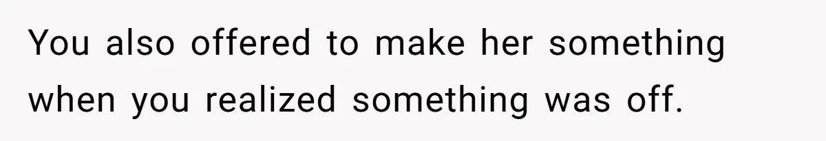 You also offered to make her something when you realized something was off.
