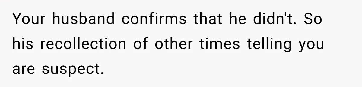 Your husband confirms that he didn't. So his recollection of other times telling you are suspect.