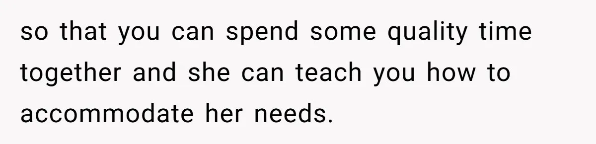 so that you can spend some quality time together and she can teach you how to accommodate her needs.