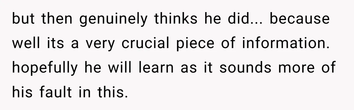 but then genuinely thinks he did... because well its a very crucial piece of information. ​ hopefully he will learn as it sounds more of his fault in this.