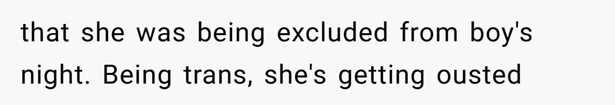 that she was being excluded from boy's night. Being trans, she's getting ousted
