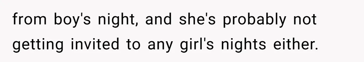 from boy's night, and she's probably not getting invited to any girl's nights either.