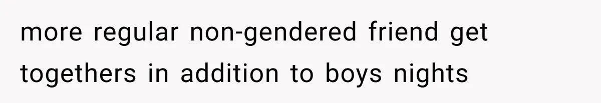 more regular non-gendered friend get togethers in addition to boys nights