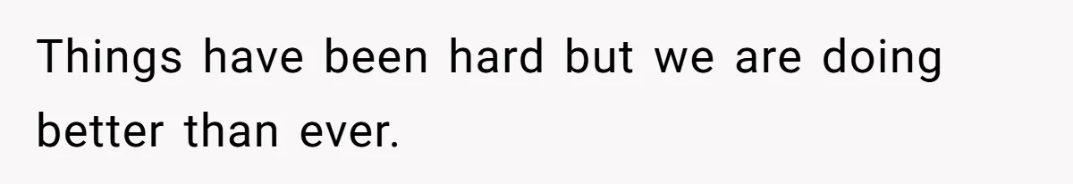 Things have been hard but we are doing better than ever.