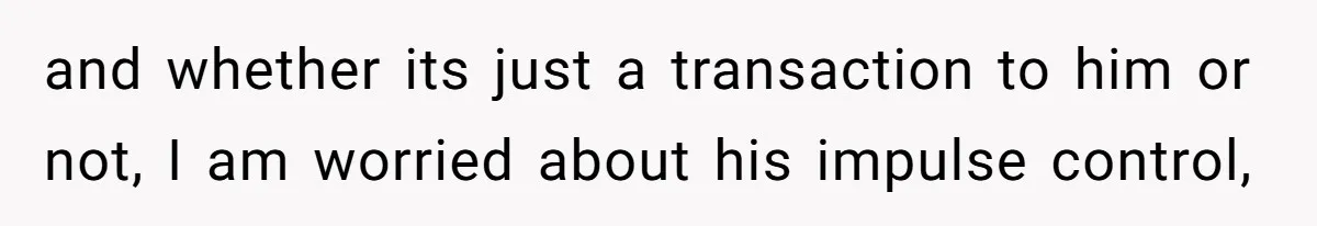 and whether its just a transaction to him or not, I am worried about his impulse control,