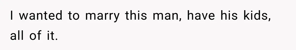 I wanted to marry this man, have his kids, all of it.