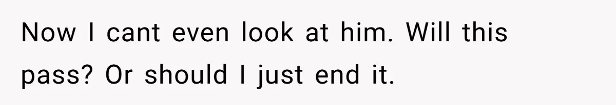 Now I cant even look at him. Will this pass? Or should I just end it.