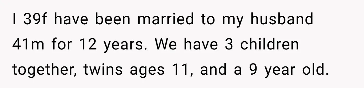 I 39f have been married to my husband 41m for 12 years. We have 3 children together, twins ages 11, and a 9 year old.