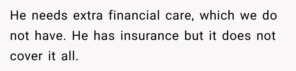 He needs extra financial care, which we do not have. He has insurance but it does not cover it all.