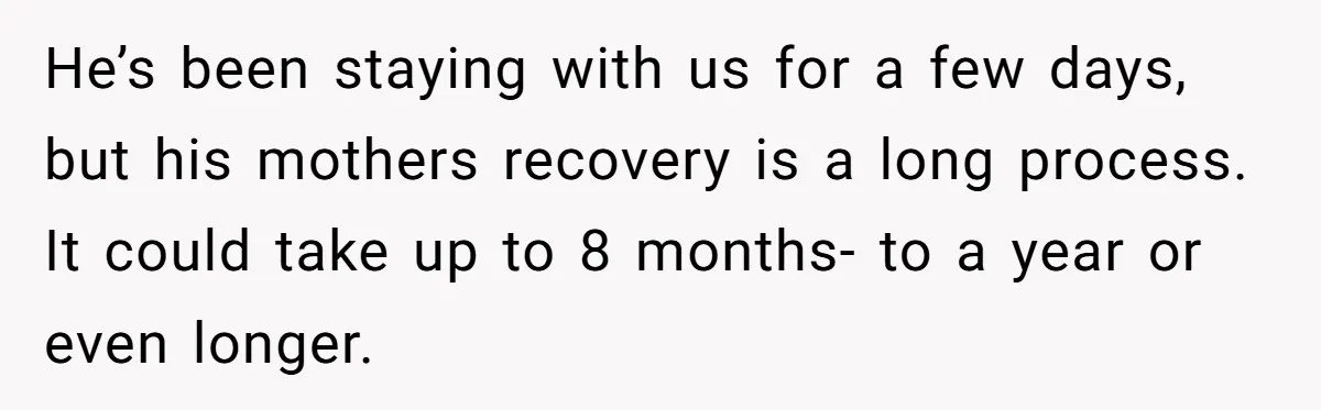 He’s been staying with us for a few days, but his mothers recovery is a long process. It could take up to 8 months- to a year or even longer.
