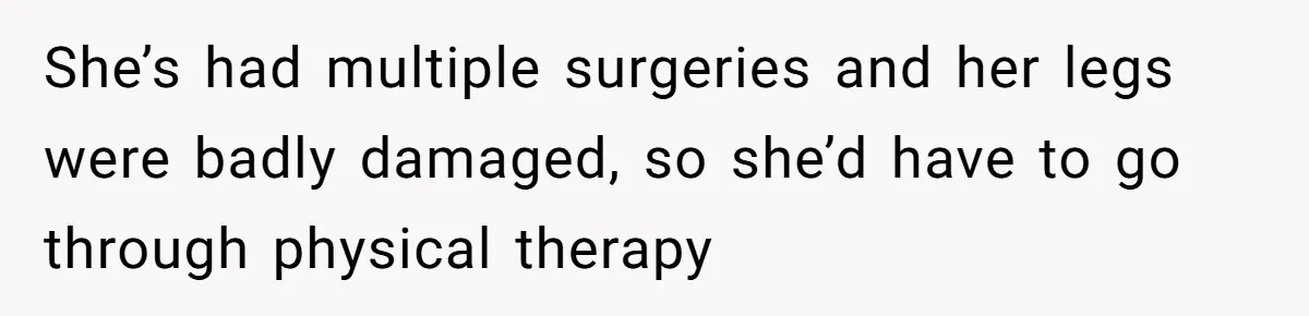 She’s had multiple surgeries and her legs were badly damaged, so she’d have to go through physical therapy