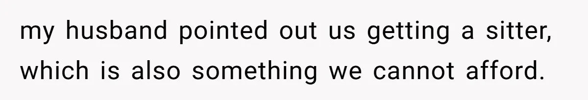 my husband pointed out us getting a sitter, which is also something we cannot afford.