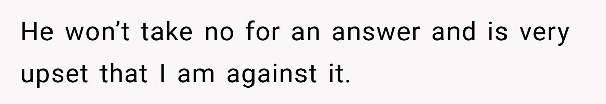 He won’t take no for an answer and is very upset that I am against it.
