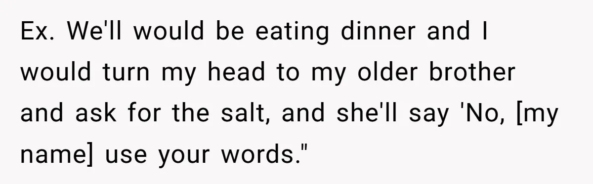 Ex. We'll would be eating dinner and I would turn my head to my older brother and ask for the salt, and she'll say 'No, [my name] use your words."