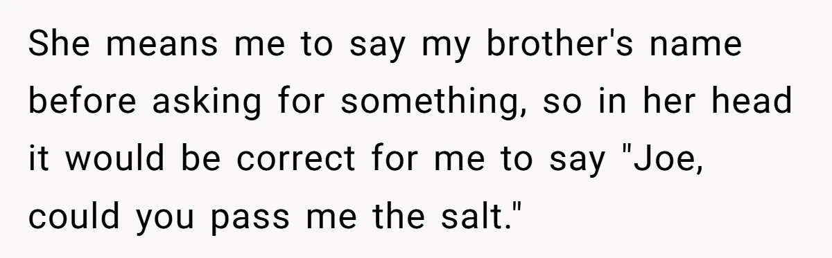 She means me to say my brother's name before asking for something, so in her head it would be correct for me to say "Joe, could you pass me the...