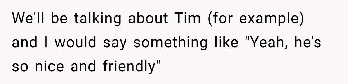 We'll be talking about Tim (for example) and I would say something like "Yeah, he's so nice and friendly"