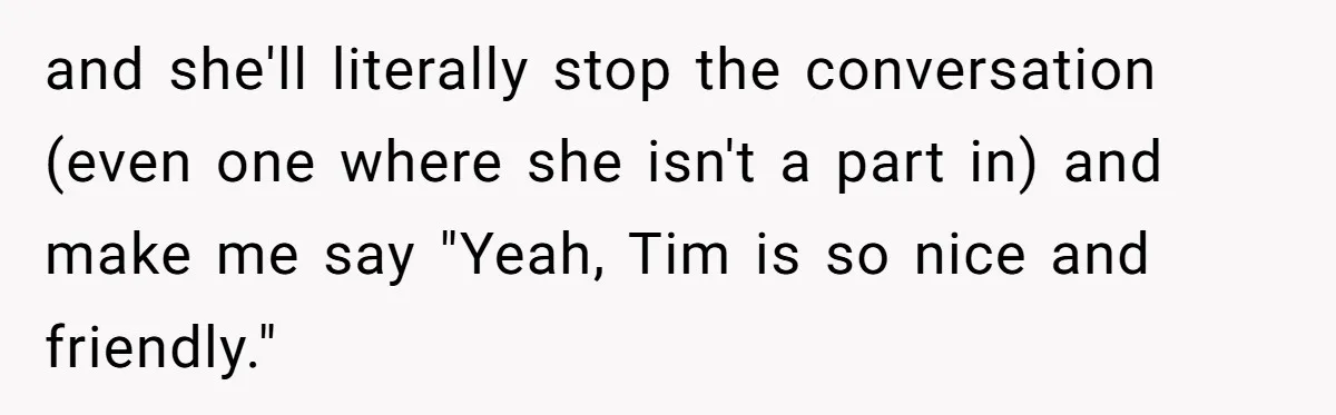 and she'll literally stop the conversation (even one where she isn't a part in) and make me say "Yeah, Tim is so nice and friendly."