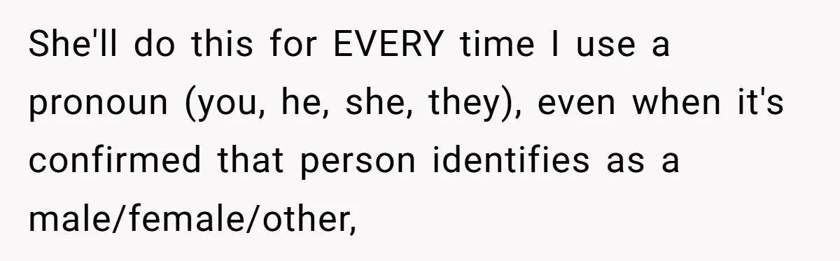 She'll do this for EVERY time I use a pronoun (you, he, she, they), even when it's confirmed that person identifies as a male/female/other,