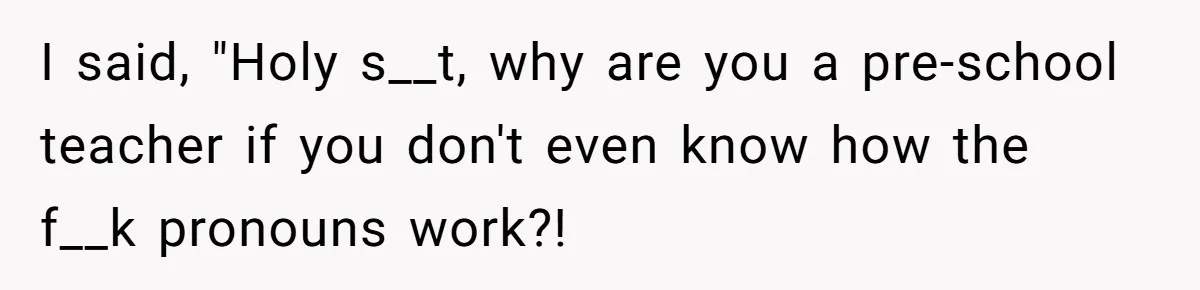 I said, "Holy s__t, why are you a pre-school teacher if you don't even know how the f__k pronouns work?!