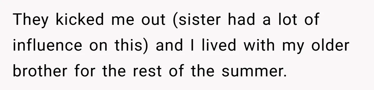 They kicked me out (sister had a lot of influence on this) and I lived with my older brother for the rest of the summer.