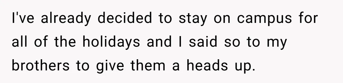 I've already decided to stay on campus for all of the holidays and I said so to my brothers to give them a heads up.