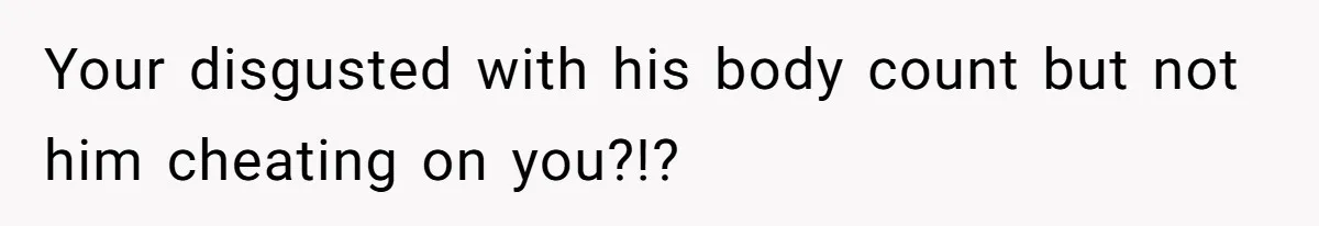 Your disgusted with his body count but not him cheating on you?!?