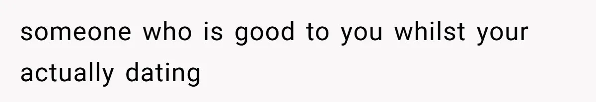 someone who is good to you whilst your actually dating