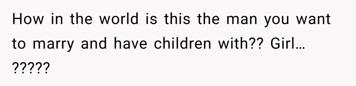 How in the world is this the man you want to marry and have children with?? Girl… ?????
