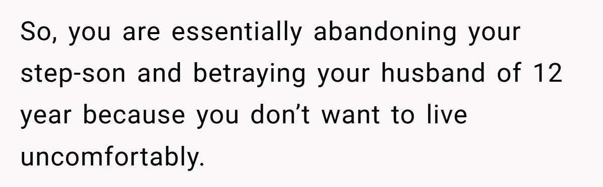 So, you are essentially abandoning your step-son and betraying your husband of 12 year because you don’t want to live uncomfortably.
