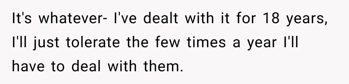It's whatever- I've dealt with it for 18 years, I'll just tolerate the few times a year I'll have to deal with them.