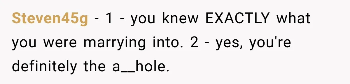 Steven45g − 1 - you knew EXACTLY what you were marrying into. 2 - yes, you're definitely the a__hole.