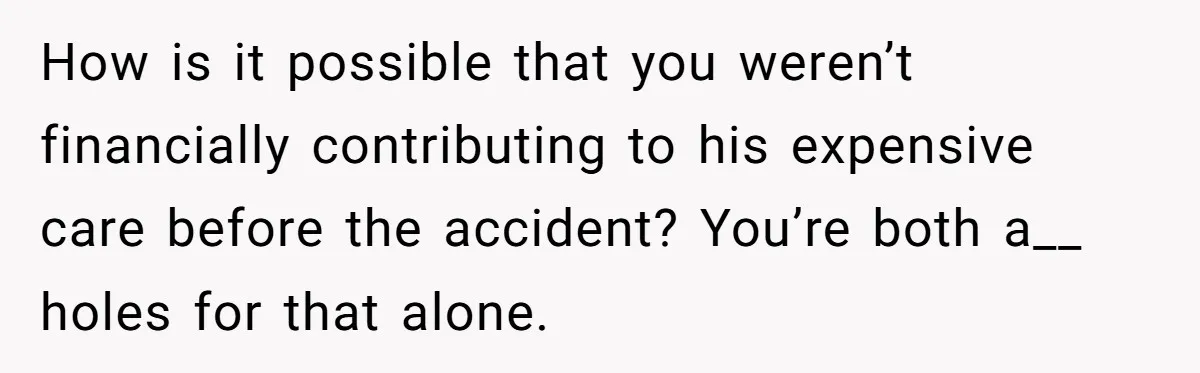 How is it possible that you weren’t financially contributing to his expensive care before the accident? You’re both a__ holes for that alone.