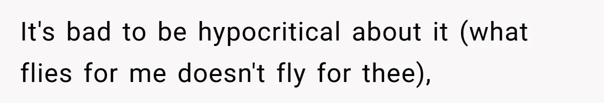 It's bad to be hypocritical about it (what flies for me doesn't fly for thee),