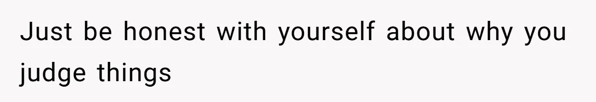 Just be honest with yourself about why you judge things