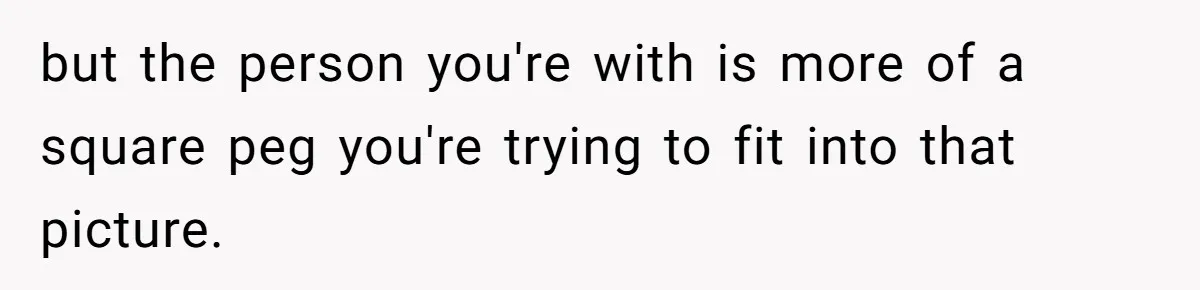 but the person you're with is more of a square peg you're trying to fit into that picture.